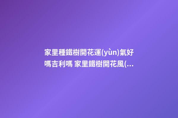 家里種鐵樹開花運(yùn)氣好嗎吉利嗎 家里鐵樹開花風(fēng)水解析